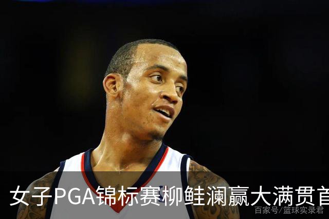 女子PGA锦标赛柳鲑澜赢大满贯首胜 殷若宁张维维T37
