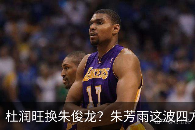 杜润旺换朱俊龙？朱芳雨这波四方大交易要是成了，CBA太疯狂