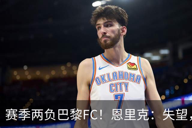 赛季两负巴黎FC！恩里克：失望，欧冠决赛还有十几天状态却这么差